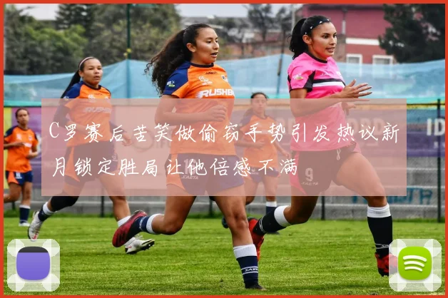 C罗赛后苦笑做偷窃手势引发热议新月锁定胜局让他倍感不满