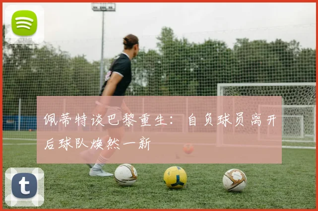 佩蒂特谈巴黎重生：自负球员离开后球队焕然一新