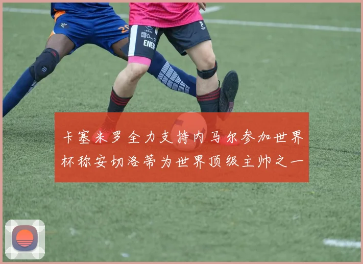 卡塞米罗全力支持内马尔参加世界杯称安切洛蒂为世界顶级主帅之一