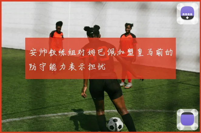 安帅教练组对姆巴佩加盟皇马前的防守能力表示担忧