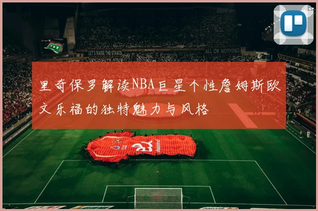 里奇保罗解读NBA巨星个性詹姆斯欧文乐福的独特魅力与风格