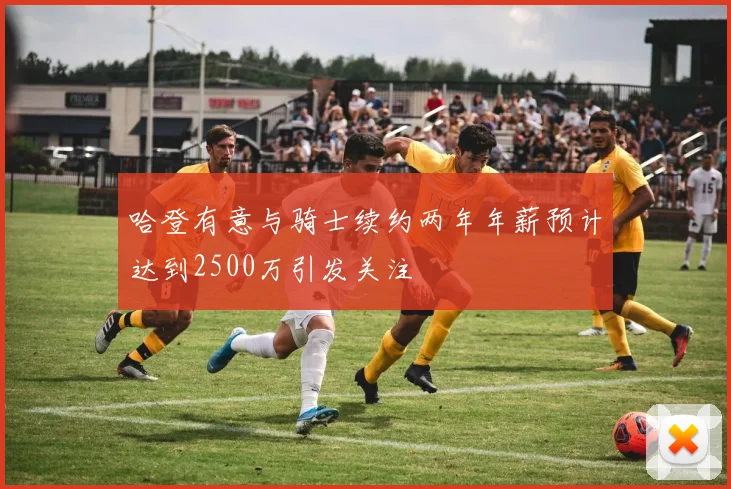 哈登有意与骑士续约两年年薪预计达到2500万引发关注