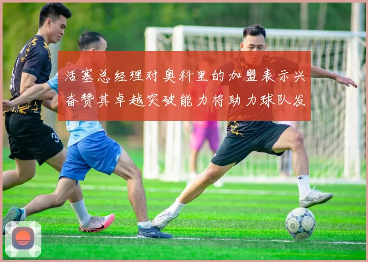 活塞总经理对奥科里的加盟表示兴奋赞其卓越突破能力将助力球队发展