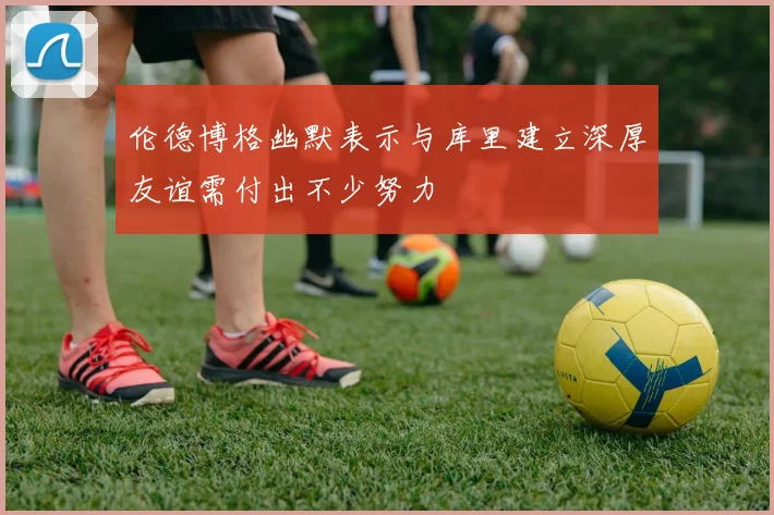伦德博格幽默表示与库里建立深厚友谊需付出不少努力
