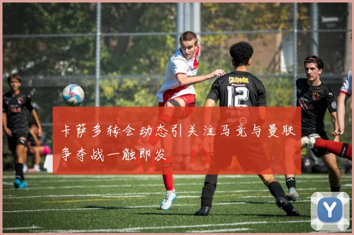 卡萨多转会动态引关注马竞与曼联争夺战一触即发