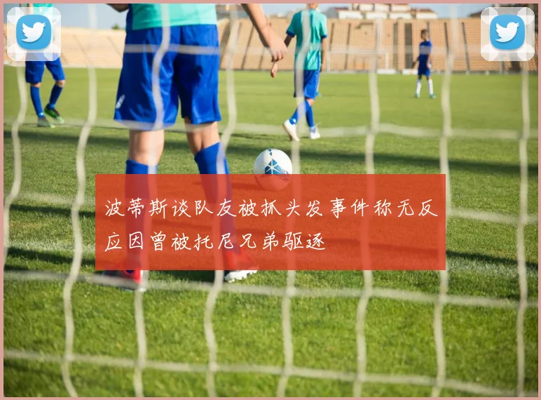 波蒂斯谈队友被抓头发事件称无反应因曾被托尼兄弟驱逐