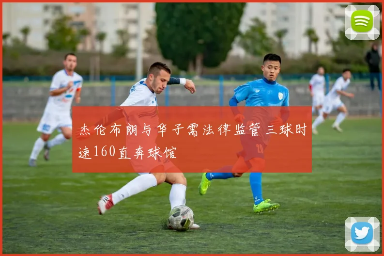杰伦布朗与华子需法律监管三球时速160直奔球馆