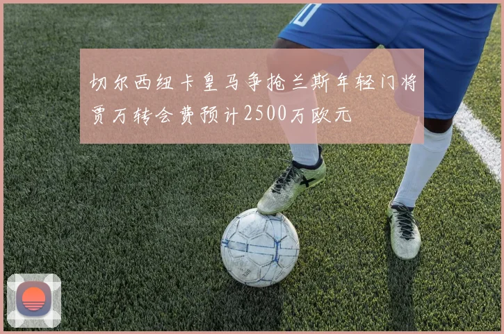 切尔西纽卡皇马争抢兰斯年轻门将贾万转会费预计2500万欧元