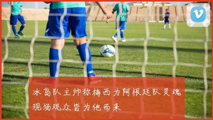 冰岛队主帅称梅西为阿根廷队灵魂现场观众皆为他而来