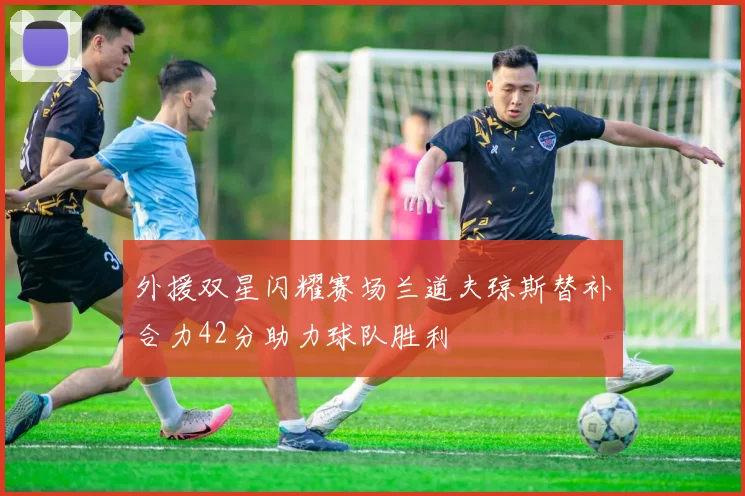 外援双星闪耀赛场兰道夫琼斯替补合力42分助力球队胜利