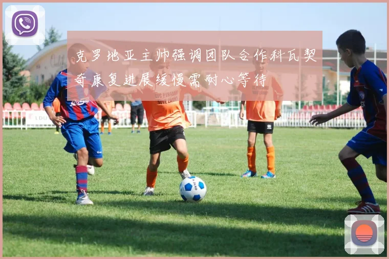 克罗地亚主帅强调团队合作科瓦契奇康复进展缓慢需耐心等待