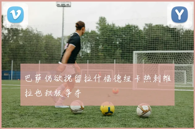 巴萨仍欲挽留拉什福德纽卡热刺维拉也积极争夺