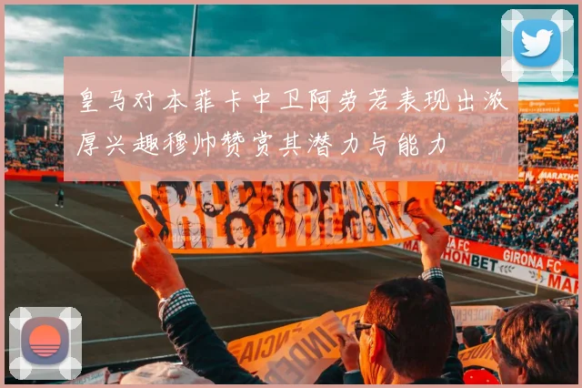 皇马对本菲卡中卫阿劳若表现出浓厚兴趣穆帅赞赏其潜力与能力