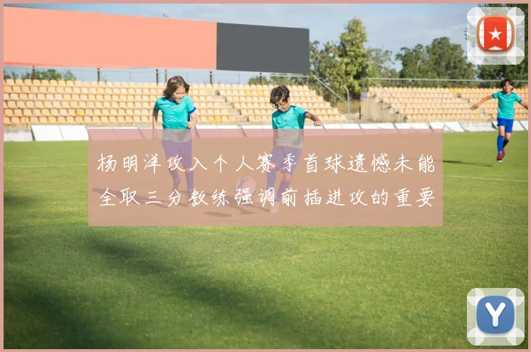 杨明洋攻入个人赛季首球遗憾未能全取三分教练强调前插进攻的重要性