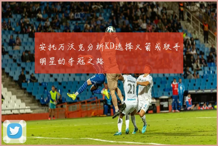 安托万沃克分析KD选择火箭或联手明星的夺冠之路