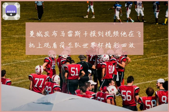 曼城发布马雷斯卡报到视频他在飞机上观看荷兰队世界杯精彩回放