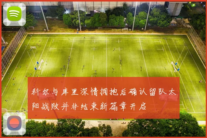 科尔与库里深情拥抱后确认留队太阳战败并非结束新篇章开启