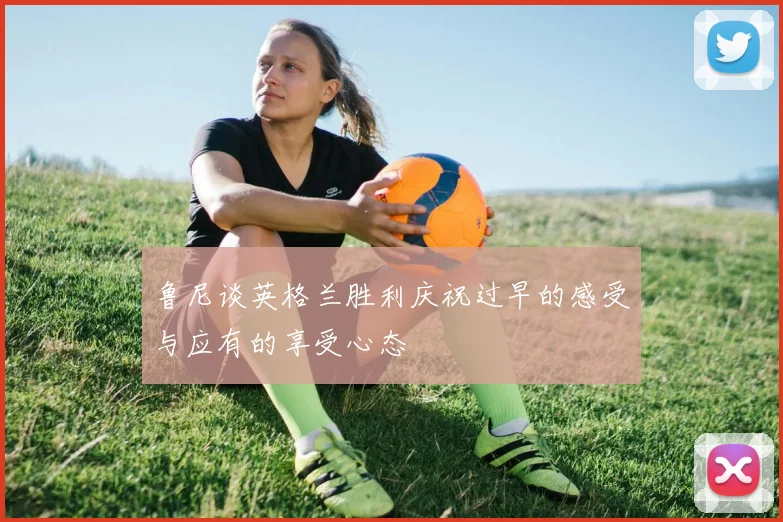 鲁尼谈英格兰胜利庆祝过早的感受与应有的享受心态