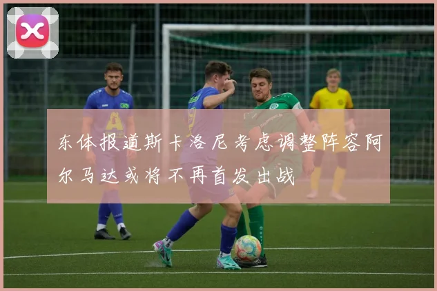 东体报道斯卡洛尼考虑调整阵容阿尔马达或将不再首发出战